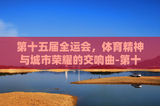 第十五届全运会，体育精神与城市荣耀的交响曲-第十五届全运会的时间和地点