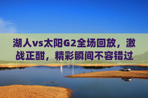 湖人vs太阳G2全场回放，激战正酣，精彩瞬间不容错过-湖人vs太阳g2全场回放视频
