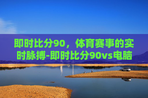 即时比分90，体育赛事的实时脉搏-即时比分90vs电脑版