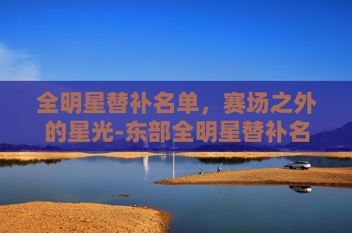 全明星替补名单，赛场之外的星光-东部全明星替补名单