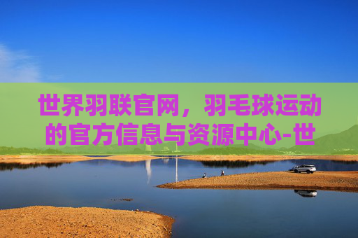 世界羽联官网，羽毛球运动的官方信息与资源中心-世界羽联官网排名