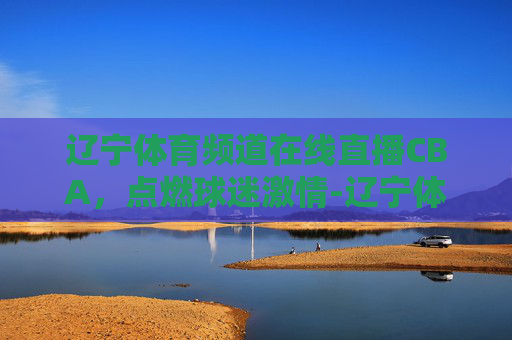 辽宁体育频道在线直播CBA，点燃球迷激情-辽宁体育频道在线直播辽宁男篮
