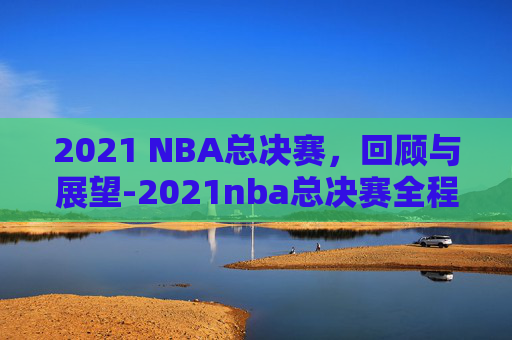 2021 NBA总决赛，回顾与展望-2021nba总决赛全程回放