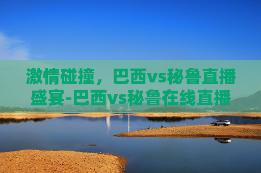 激情碰撞，巴西vs秘鲁直播盛宴-巴西vs秘鲁在线直播