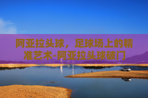 阿亚拉头球，足球场上的精准艺术-阿亚拉头球破门