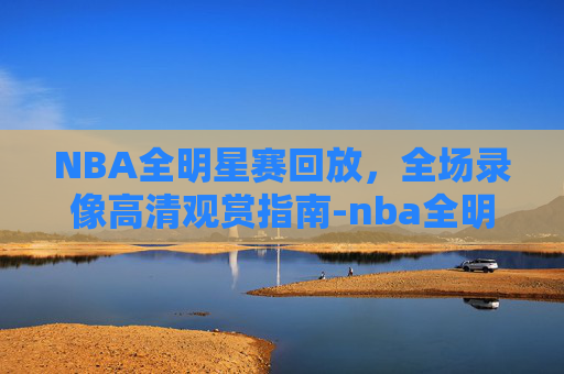 NBA全明星赛回放，全场录像高清观赏指南-nba全明星 回放
