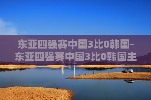 东亚四强赛中国3比0韩国-东亚四强赛中国3比0韩国主力