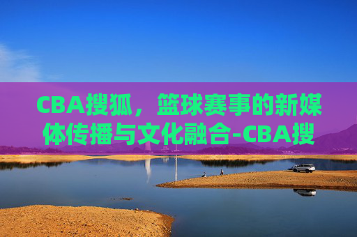 CBA搜狐，篮球赛事的新媒体传播与文化融合-CBA搜狐体育官网