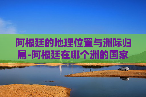 阿根廷的地理位置与洲际归属-阿根廷在哪个洲的国家