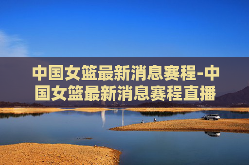 中国女篮最新消息赛程-中国女篮最新消息赛程直播
