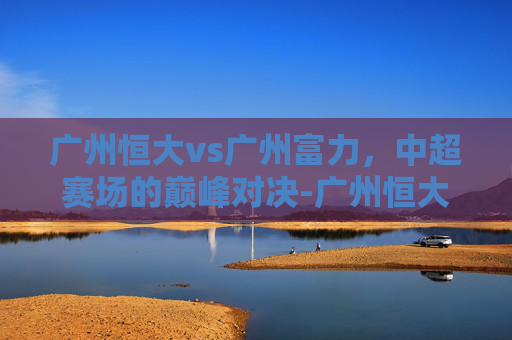 广州恒大vs广州富力，中超赛场的巅峰对决-广州恒大 vs 广州富力