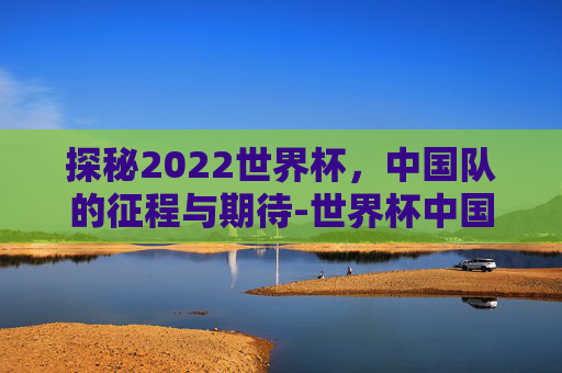 探秘2022世界杯，中国队的征程与期待-世界杯中国赛程2021赛程表