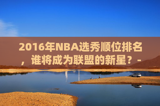 2016年NBA选秀顺位排名，谁将成为联盟的新星？-2016年nba选秀视频录像