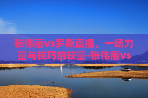 张伟丽vs罗斯直播，一场力量与技巧的较量-张伟丽vs罗斯的直播