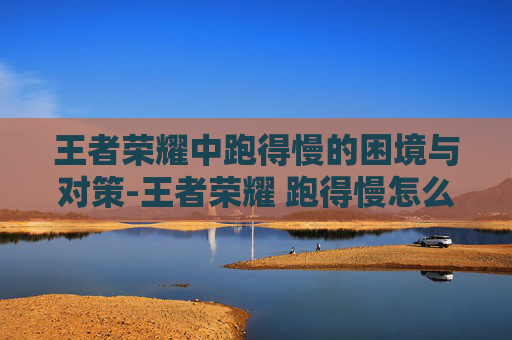 王者荣耀中跑得慢的困境与对策-王者荣耀 跑得慢怎么办 王者荣耀中跑得慢的困境与对策-王者荣耀 跑得慢怎么办