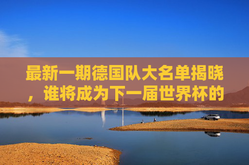 最新一期德国队大名单揭晓，谁将成为下一届世界杯的主角？-德国最新一期国家队