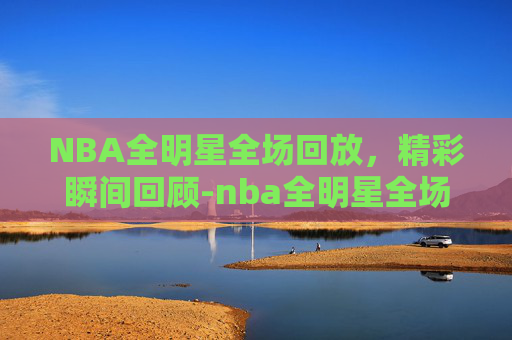 NBA全明星全场回放，精彩瞬间回顾-nba全明星全场回放免费观看