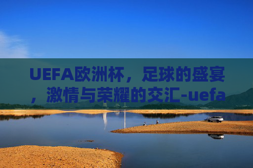 UEFA欧洲杯，足球的盛宴，激情与荣耀的交汇-uefa欧洲杯官网下载