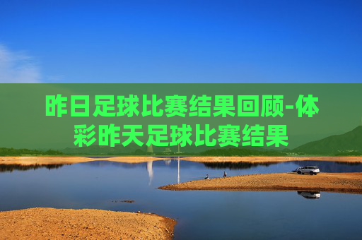 昨日足球比赛结果回顾-体彩昨天足球比赛结果