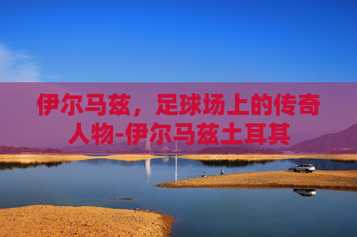 伊尔马兹，足球场上的传奇人物-伊尔马兹土耳其