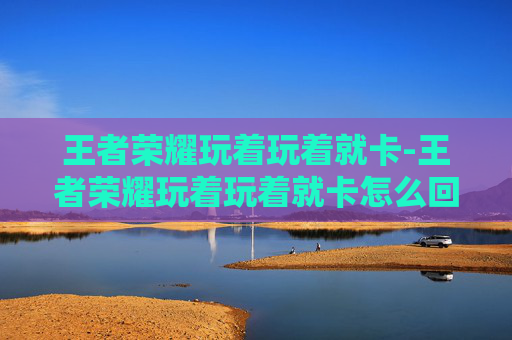 王者荣耀玩着玩着就卡-王者荣耀玩着玩着就卡怎么回事