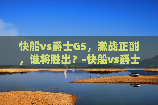 快船vs爵士G5，激战正酣，谁将胜出？-快船vs爵士直播