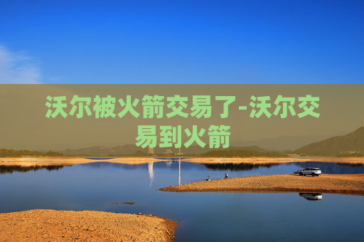 沃尔被火箭交易了-沃尔交易到火箭