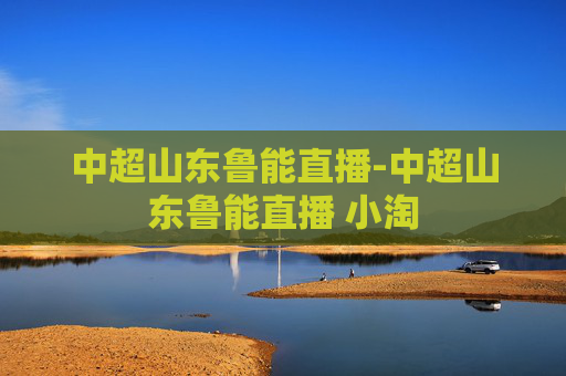 中超山东鲁能直播-中超山东鲁能直播 小淘