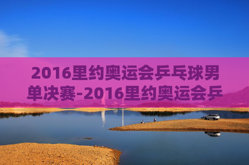 2016里约奥运会乒乓球男单决赛-2016里约奥运会乒乓球男单决赛完整版