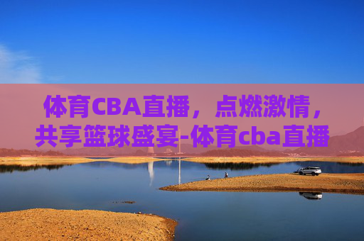 体育CBA直播，点燃激情，共享篮球盛宴-体育cba直播视频