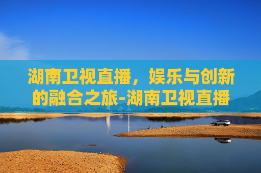 湖南卫视直播，娱乐与创新的融合之旅-湖南卫视直播在线观看
