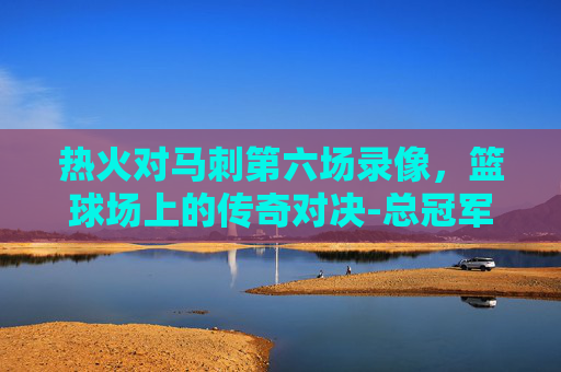 热火对马刺第六场录像，篮球场上的传奇对决-总冠军热火对马刺第七场