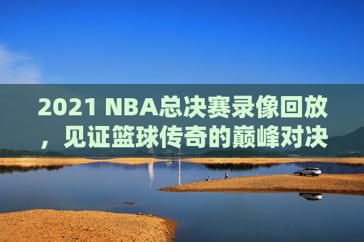 2021 NBA总决赛录像回放，见证篮球传奇的巅峰对决-2021nba总决赛回放全场录像高清