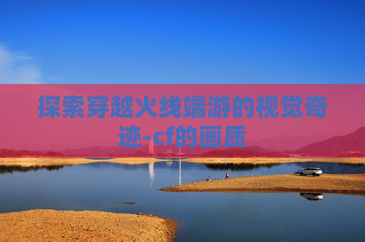 探索穿越火线端游的视觉奇迹-cf的画质 探索穿越火线端游的视觉奇迹-cf的画质