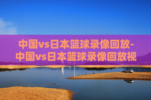 中国vs日本篮球录像回放-中国vs日本篮球录像回放视频