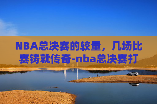 NBA总决赛的较量，几场比赛铸就传奇-nba总决赛打几场比赛啊