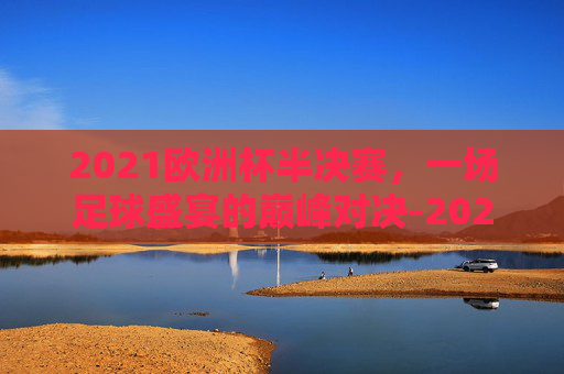 2021欧洲杯半决赛，一场足球盛宴的巅峰对决-2021欧洲杯半决赛英格兰vs丹麦