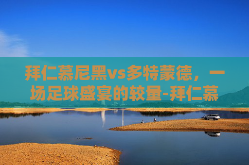 拜仁慕尼黑vs多特蒙德，一场足球盛宴的较量-拜仁慕尼黑vs多特蒙德欧冠决赛