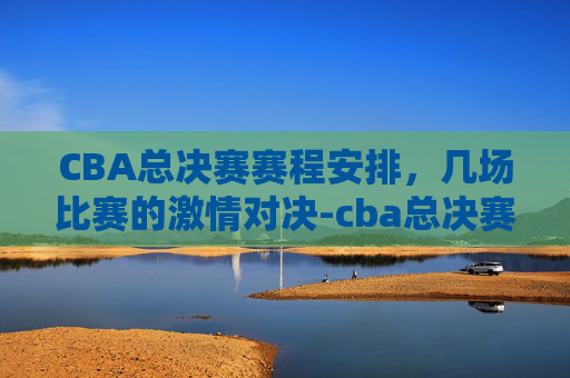 CBA总决赛赛程安排，几场比赛的激情对决-cba总决赛赛程时间表