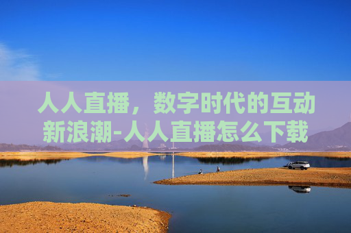 人人直播，数字时代的互动新浪潮-人人直播怎么下载
