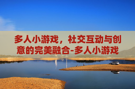 多人小游戏，社交互动与创意的完美融合-多人小游戏真人玩的