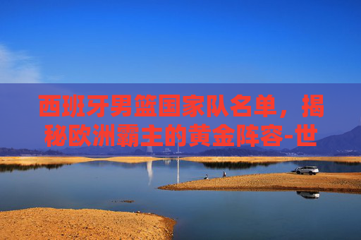 西班牙男篮国家队名单，揭秘欧洲霸主的黄金阵容-世界男篮排名一览表
