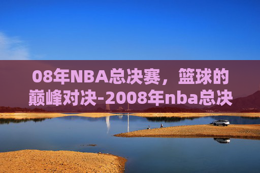 08年NBA总决赛，篮球的巅峰对决-2008年nba总决赛比分