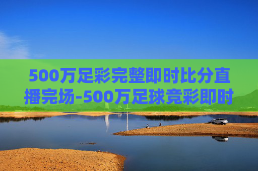 500万足彩完整即时比分直播完场-500万足球竞彩即时比分