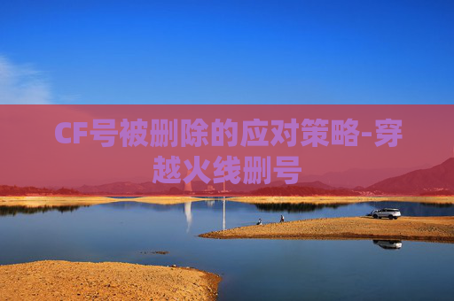 CF号被删除的应对策略-穿越火线删号 CF号被删除的应对策略-穿越火线删号