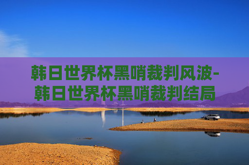 韩日世界杯黑哨裁判风波-韩日世界杯黑哨裁判结局