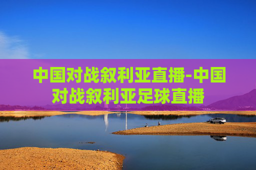 中国对战叙利亚直播-中国对战叙利亚足球直播