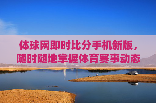 体球网即时比分手机新版，随时随地掌握体育赛事动态-体球网即时比分即时比分app