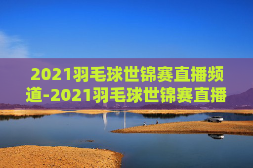 2021羽毛球世锦赛直播频道-2021羽毛球世锦赛直播频道回放