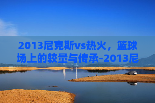2013尼克斯vs热火，篮球场上的较量与传承-2013尼克斯vs热火全场回放